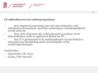 LP uitbreiden tot een relatieprogramma :  Zeer uitgebreid programma, met vele extra elementen zoals individuele communicatie, specifieke aanbiedingen, betaalmogelijkheid (credit card), etc. Deze extra elementen zijn veelal gebaseerd op analyse van de klantendatabase welke is opgebouwd dankzij het LP. Het LP is geïntegreerd in de marketingfunctie van het bedrijf en informatie over klantgedrag speelt een belangrijke rol bij marketingbeslissingen. Voorbeelden: Supermarkt, UK: Tesco Casino, USA: Harrah’s 