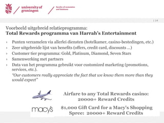 Voorbeeld uitgebreid relatieprogramma: Total Rewards programma van Harrah’s Entertainment Punten verzamelen via allerlei diensten (hotelkamer, casino-bestedingen, etc.) Zeer uitgebreide lijst van benefits (offers, credit card, discounts …) Customer tier programma: Gold, Platinum, Diamond, Seven Stars Samenwerking met partners Data van het programma gebruikt voor customized marketing (promotions, services, etc.).  “ Our customers really appreciate the fact that we know them more than they would expect” Airfare to any Total Rewards casino:  20000+ Reward Credits  $1,000 Gift Card for a Macy's Shopping Spree:  20000+ Reward Credits   