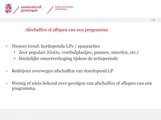 Nieuwe trend: kortlopende LPs / spaaracties Zeer populair (GoGo, voetbalplaatjes, pannen, smurfen, etc.) Duidelijke omzetverhoging tijdens de actieperiode Bedrijven overwegen afschaffen van doorlopend LP Weinig of niets bekend over gevolgen van afschaffen of aflopen van een programma. Afschaffen of aflopen van een programma 