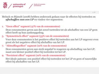 Melnyk en Bijmolt (2008) hebben onderzoek gedaan naar de effecten bij toetreden en  afschaffen van een LP  en vinden  vier segmenten: 1. “Geen effect” segment (47% van de consumenten) Deze consumenten geven aan dat zowel toetreden tot als afschaffen van een LP geen effect heeft op hun aankoopgedrag. “ Symmetrisch effect” segment (33% van de consumenten) Voor deze consumenten is het positieve effect bij toetreden aan het LP ongeveer even groot als het negatieve effect bij afschaffen van het LP. “ Afstraffingseffect” segment (10% van de consumenten) Deze consumenten geven aan sterk negatief te reageren op afschaffing van het LP; naast een kleiner positief effect bij toetreden tot het LP. “ Persistent effect” segment (10% van de consumenten) Het ideale patroon: een positief effect bij toetreden tot het LP en geen of nauwelijks effect bij afschaffen van het LP. 