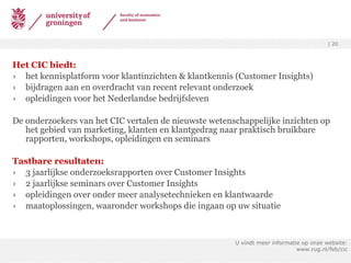 Het CIC biedt: het kennisplatform voor klantinzichten & klantkennis (Customer Insights) bijdragen aan en overdracht van recent relevant onderzoek opleidingen voor het Nederlandse bedrijfsleven De onderzoekers van het CIC vertalen de nieuwste wetenschappelijke inzichten op het gebied van marketing, klanten en klantgedrag naar praktisch bruikbare rapporten, workshops, opleidingen en seminars Tastbare resultaten: 3 jaarlijkse onderzoeksrapporten over Customer Insights 2jaarlijkse seminars over Customer Insights opleidingen over onder meer analysetechnieken en klantwaarde maatoplossingen, waaronder workshops die ingaan op uw situatie U vindt meer informatie op onze website: www.rug.nl/feb/cic 