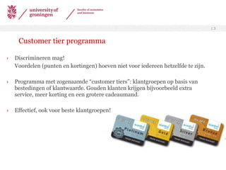 Customer tier programma Discrimineren mag! Voordelen (punten en kortingen) hoeven niet voor iedereen hetzelfde te zijn.  Programma met zogenaamde “customer tiers”: klantgroepen op basis van bestedingen of klantwaarde. Gouden klanten krijgen bijvoorbeeld extra service, meer korting en een grotere cadeaumand. Effectief, ook voor beste klantgroepen! 