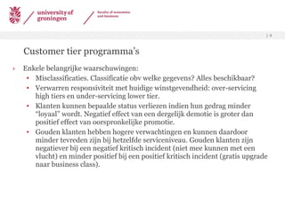 Customer tier programma’s Enkele belangrijke waarschuwingen: Misclassificaties. Classificatie obv welke gegevens? Alles beschikbaar? Verwarren responsiviteit met huidige winstgevendheid: over-servicing high tiers en under-servicing lower tier. Klanten kunnen bepaalde status verliezen indien hun gedrag minder “loyaal” wordt. Negatief effect van een dergelijk demotie is groter dan positief effect van oorspronkelijke promotie. Gouden klanten hebben hogere verwachtingen en kunnen daardoor minder tevreden zijn bij hetzelfde serviceniveau. Gouden klanten zijn negatiever bij een negatief kritisch incident (niet mee kunnen met een vlucht) en minder positief bij een positief kritisch incident (gratis upgrade naar business class).  