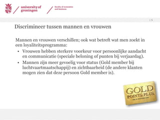 Discrimineer tussen mannen en vrouwen Mannen en vrouwen verschillen; ook wat betreft wat men zoekt in een loyaliteitsprogramma: Vrouwen hebben sterkere voorkeur voor persoonlijke aandacht en communicatie (speciale beloning of punten bij verjaardag). Mannen zijn meer gevoelig voor status (Gold member bij luchtvaartmaatschappij) en zichtbaarheid (de andere klanten mogen zien dat deze persoon Gold member is). 