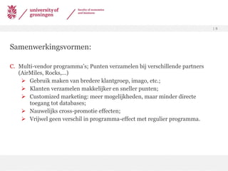 Samenwerkingsvormen: Multi-vendor programma’s; Punten verzamelen bij verschillende partners (AirMiles, Rocks,…) Gebruik maken van bredere klantgroep, imago, etc.; Klanten verzamelen makkelijker en sneller punten; Customized marketing: meer mogelijkheden, maar minder directe toegang tot databases; Nauwelijks cross-promotie effecten; Vrijwel geen verschil in programma-effect met regulier programma. 