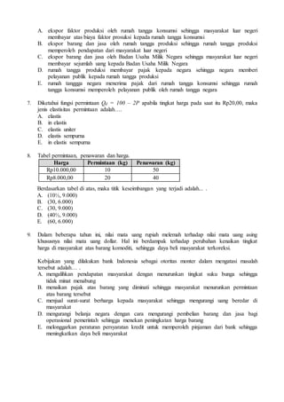 A. ekspor faktor produksi oleh rumah tangga konsumsi sehingga masyarakat luar negeri
membayar atas biaya faktor prosuksi kepada rumah tangga konsumsi
B. ekspor barang dan jasa oleh rumah tangga produksi sehingga rumah tangga produksi
memperoleh pendapatan dari masyarakat luar negeri
C. ekspor barang dan jasa oleh Badan Usaha Milik Negara sehingga masyarakat luar negeri
membayar sejumlah uang kepada Badan Usaha Milik Negara
D. rumah tangga produksi membayar pajak kepada negara sehingga negara memberi
pelayanan publik kepada rumah tangga produksi
E. rumah tanggga negara menerima pajak dari rumah tangga konsumsi sehingga rumah
tangga konsumsi memperoleh pelayanan publik oleh rumah tangga negara
7. Diketahui fungsi permintaan Qd = 100 – 2P apabila tingkat harga pada saat itu Rp20,00, maka
jenis elastisitas permintaan adalah….
A. elastis
B. in elastis
C. elastis uniter
D. elastis sempurna
E. in elastis sempurna
8. Tabel permintaan, penawaran dan harga.
Berdasarkan tabel di atas, maka titik keseimbangan yang terjadi adalah... .
A. (10½, 9.000)
B. (30, 6.000)
C. (30, 9.000)
D. (40½, 9.000)
E. (60, 6.000)
9. Dalam beberapa tahun ini, nilai mata uang rupiah melemah terhadap nilai mata uang asing
khususnya nilai mata uang dollar. Hal ini berdampak terhadap perubahan kenaikan tingkat
harga di masyarakat atas barang komoditi, sehingga daya beli masyarakat terkoreksi.
Kebijakan yang dilakukan bank Indonesia sebagai otoritas monter dalam mengatasi masalah
tersebut adalah… .
A. mengalihkan pendapatan masyarakat dengan menurunkan tingkat suku bunga sehingga
tidak minat menabung
B. menaikan pajak atas barang yang diminati sehingga masyarakat menurunkan permintaan
atas barang tersebut
C. menjual surat-surat berharga kepada masyarakat sehingga mengurangi uang beredar di
masyarakat
D. mengurangi belanja negara dengan cara mengurangi pembelian barang dan jasa bagi
operasional pemerintah sehingga menekan peningkatan harga barang
E. melonggarkan peraturan persyaratan kredit untuk memperoleh pinjaman dari bank sehingga
meningkatkan daya beli masyarakat
Harga Permintaan (kg) Penawaran (kg)
Rp10.000,00 10 50
Rp8.000,00 20 40
 
