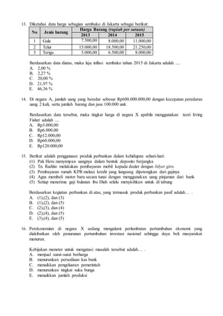 13. Diketahui data harga sebagian sembako di Jakarta sebagai berikut:
No Jenis barang
Harga Barang (rupiah per satuan)
2013 2014 2015
1 Gula 7.500,00 8.000,00 11.000,00
2 Telur 15.000,00 18.500,00 21.250,00
3 Terigu 5.000,00 6.500,00 8.000,00
Berdasarkan data diatas, maka laju inflasi sembako tahun 2015 di Jakarta adalah ....
A. 2,00 %
B. 2,27 %
C. 20,00 %
D. 21,97 %
E. 46,36 %
14. Di negara A, jumlah uang yang beredar sebesar Rp600.000.000,00 dengan kecepatan peredaran
uang 2 kali, serta jumlah barang dan jasa 100.000 unit.
Berdasarkan data tersebut, maka tingkat harga di negara X apabila menggunakan teori Irving
Fisher adalah ....
A. Rp3.000,00
B. Rp6.000,00
C. Rp12.000,00
D. Rp60.000,00
E. Rp120.000,00
15. Berikut adalah penggunaan produk perbankan dalam kehidupan sehari-hari:
(1) Pak Heru menyimpan uangnya dalam bentuk deposito berjangka
(2) Tn. Raditio melakukan pembayaran mobil kepada dealer dengan bilyet giro.
(3) Pembayaran rumah KPR melaui kredit yang langsung dipotongkan dari gajinya
(4) Agus membeli motor baru secara tunai dengan menggunakan uang pinjaman dari bank
(5) Setiap menerima gaji bulanan ibu Diah selalu menyisihkan untuk di tabung
Berdasarkan kegiatan perbankan di atas, yang termasuk produk perbankan pasif adalah… .
A. (1),(2), dan (3)
B. (1),(2), dan (5)
C. (2),(3), dan (4)
D. (2),(4), dan (5)
E. (3),(4), dan (5)
16. Perekonomian di negara X sedang mengalami perlambatan pertumbuhan ekonomi yang
diakibatkan oleh penurunan pertumbuhan investasi nasional sehingga daya beli masyarakat
menurun.
Kebijakan moneter untuk mengatasi masalah tersebut adalah… .
A. menjual surat-surat berharga
B. menurunkan persediaan kas bank
C. menaikkan pengeluaran pemerintah
D. menurunkan tingkat suku bunga
E. menaikkan jumlah produksi
 