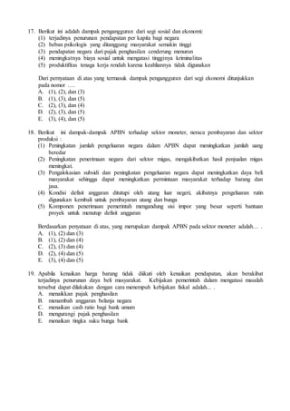 17. Berikut ini adalah dampak pengangguran dari segi sosial dan ekonomi:
(1) terjadinya penurunan pendapatan per kapita bagi negara
(2) beban psikologis yang ditanggung masyarakat semakin tinggi
(3) pendapatan negara dari pajak penghasilan cenderung menurun
(4) meningkatnya biaya sosial untuk mengatasi tingginya kriminalitas
(5) produktifitas tenaga kerja rendah karena keahliannya tidak digunakan
Dari pernyataan di atas yang termasuk dampak pengangguran dari segi ekonomi ditunjukkan
pada nomor ….
A. (1), (2), dan (3)
B. (1), (3), dan (5)
C. (2), (3), dan (4)
D. (2), (3), dan (5)
E. (3), (4), dan (5)
18. Berikut ini dampak-dampak APBN terhadap sektor moneter, neraca pembayaran dan sektor
produksi :
(1) Peningkatan jumlah pengeluaran negara dalam APBN dapat meningkatkan jumlah uang
beredar
(2) Peningkatan penerimaan negara dari sektor migas, mengakibatkan hasil penjualan migas
meningkat.
(3) Pengalokasian subsidi dan peningkatan pengeluaran negara dapat meningkatkan daya beli
masyarakat sehingga dapat meningkatkan permintaan masyarakat terhadap barang dan
jasa.
(4) Kondisi defisit anggaran ditutupi oleh utang luar negeri, akibatnya pengeluaran rutin
digunakan kembali untuk pembayaran utang dan bunga
(5) Komponen penerimaan pemerintah mengandung sisi impor yang besar seperti bantuan
proyek untuk menutup defisit anggaran
Berdasarkan penyataan di atas, yang merupakan dampak APBN pada sektor moneter adalah… .
A. (1), (2) dan (3)
B. (1), (2) dan (4)
C. (2), (3) dan (4)
D. (2), (4) dan (5)
E. (3), (4) dan (5)
19. Apabila kenaikan harga barang tidak diikuti oleh kenaikan pendapatan, akan berakibat
terjadinya penurunan daya beli masyarakat. Kebijakan pemerintah dalam mengatasi masalah
tersebut dapat dilakukan dengan cara menempuh kebijakan fiskal adalah... .
A. menaikkan pajak penghasilan
B. menambah anggaran belanja negara
C. menaikan cash ratio bagi bank umum
D. mengurangi pajak penghasilan
E. menaikan tingka suku bunga bank
 