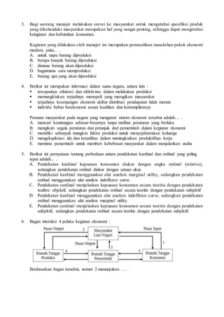 3. Bagi seorang manajer melakukan survei ke masyarakat untuk mengetahui spesifiksi produk
yang dikehendaki masyarakat merupakan hal yang sangat penting, sehingga dapat mengetahui
keinginan dan kebutuhan konsumen.
Kegiatan yang dilakukan oleh manajer ini merupakan pemecahkan masalahan pokok ekonomi
modern, yaitu... .
A. untuk siapa barang diproduksi
B. berapa banyak barang diproduksi
C. dimana barang akan diproduksi
D. bagaimana cara memproduksi
E. barang apa yang akan diproduksi
4. Berikut ini merupakan informasi dalam suatu negara, antara lain :
 tercapainya efisiensi dan efektivitas dalam melakukan produksi
 memungkinkan terjadinya monopoli yang merugikan masyarakat
 terjadinya kesenjangan ekonomi akibat distribusi pendapatan tidak merata
 individu bebas berekonomi sesuai keahlian dan ketrampilannya
Peranan masyarakat pada negara yang menganut sistem ekonomi tersebut adalah… .
A. mencari keuntungan sebesar-besarnya tanpa melihat peraturan yang berlaku
B. mengikuti segala peraturan dan petunjuk dari pemerintah dalam kegiatan ekonomi
C. memiliki sebanyak mungkin faktor produksi untuk menyejahterakan keluarga
D. mengeksplotasi ide dan kreatifitas dalam meningkatkan produktifitas kerja
E. meminta pemerintah untuk memberi kebebasan masyarakat dalam menjalankan usaha
5. Berikut ini pernyataan tentang perbedaan antara pendekatan kardinal dan ordinal yang paling
tepat adalah... .
A. Pendekatan kardinal kepuasan konsumen diukur dengan angka ordinal (relative),
sedangkan pendekatan ordinal diukur dengan satuan ukur.
B. Pendekatan kardinal menggunakan alat analisis marginal utility, sedangkan pendekatan
ordinal menggunakan alat analisis indefferen curve.
C. Pendekatan cardinal menjelaskan kepuasan konsumen secara teoritis dengan pendekatan
realtive objektif, sedangkan pendekatan ordinal secara teoritis dengan pendekatan subjektif
D. Pendekatan kardinal menggunakan alat analisis indefferen curve, sedangkan pendekatan
ordinal menggunakan alat analisis marginal utility.
E. Pendekatan cardinal menjelaskan kepuasan konsumen secara teoritis dengan pendekatan
subjektif, sedangkan pendekatan ordinal secara teoritis dengan pendekatan subjektif.
6. Bagan interaksi 4 pelaku kegiatan ekonomi :
Berdasarkan bagan tersebut, nomor 2 menunjukan … .
 