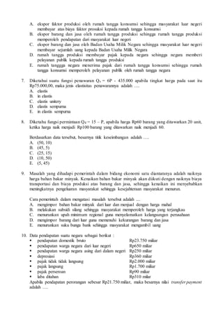 A. ekspor faktor produksi oleh rumah tangga konsumsi sehingga masyarakat luar negeri
membayar atas biaya faktor prosuksi kepada rumah tangga konsumsi
B. ekspor barang dan jasa oleh rumah tangga produksi sehingga rumah tangga produksi
memperoleh pendapatan dari masyarakat luar negeri
C. ekspor barang dan jasa oleh Badan Usaha Milik Negara sehingga masyarakat luar negeri
membayar sejumlah uang kepada Badan Usaha Milik Negara
D. rumah tangga produksi membayar pajak kepada negara sehingga negara memberi
pelayanan publik kepada rumah tangga produksi
E. rumah tanggga negara menerima pajak dari rumah tangga konsumsi sehingga rumah
tangga konsumsi memperoleh pelayanan publik oleh rumah tangga negara
7. Diketahui suatu fungsi penawaran Qs = 6P - 435.000 apabila tingkat harga pada saat itu
Rp75.000,00, maka jenis elastisitas penawarannya adalah ….
A. elastis
B. in elastis
C. elastis unitery
D. elastis sempurna
E. in elastis sempurna
8. Diketahu fungsi permintaan Qd = 15 – P, apabila harga Rp60 barang yang ditawarkan 20 unit,
ketika harga naik menjadi Rp100 barang yang ditawarkan naik menjadi 60.
Berdasarkan data tersebut, besarnya titik keseimbangan adalah ….
A. (50, 10)
B. (45, 5)
C. (25, 15)
D. (10, 50)
E. (5, 45)
9. Masalah yang dihadapi pemerintah dalam bidang ekonomi satu diantaranya adalah naiknya
harga bahan bakar minyak. Kenaikan bahan bakar minyak akan diikuti dengan naiknya biaya
transportasi dan biaya produksi atas barang dan jasa, sehingga kenaikan ini menyebabkan
meningkatnya pengeluaran masyarakat sehingga kesejahteraan masyarakat menurun.
Cara pemerintah dalam mengatasi masalah tersebut adalah ....
A. mengimpor bahan bakar minyak dari luar dan menjual dengan harga mahal
B. melakukan subsidi silang sehingga masyarakat memperoleh harga yang terjangkau
C. menurunkan upah minimum regional guna menyelamatkan kelangsungan perusahaan
D. mengimpor barang dari luar guna memenuhi kekurangan barang dan jasa
E. menurunkan suku bunga bank sehingga masyarakat mengambil uang
10. Data pendapatan suatu negara sebagai berikut :
 pendapatan domestik bruto Rp23.750 miliar
 pendapatan warga negara dari luar negeri Rp650 miliar
 pendapatan warga negara asing dari dalam negeri Rp250 miliar
 depresiasi Rp360 miliar
 pajak tidak tidak langsung Rp2.000 miliar
 pajak langsung Rp1.700 miliar
 pajak perseroan Rp90 miliar
 laba ditahan Rp310 milar
Apabila pendapatan perorangan sebesar Rp21.750 miliar, maka besarnya nilai transfer payment
adalah ….
 
