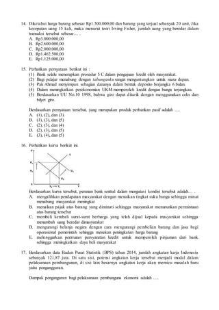 14. Diketahui harga barang sebesar Rp1.500.000,00 dan barang yang terjual sebanyak 20 unit, Jika
kecepatan uang 15 kali, maka menurut teori Irving Fisher, jumlah uang yang beredar dalam
transaksi tersebut sebesar… .
A. Rp3.000.000,00
B. Rp2.600.000,00
C. Rp2.000.000,00
D. Rp1.462.500,00
E. Rp1.125.000,00
15. Perhatikan pernyataan berikut ini :
(1) Bank selalu menerapkan prosedur 5 C dalam pengajuan kredit oleh masyarakat.
(2) Bagi pelajar menabung dengan tabunganku sangat menguntungkan untuk masa depan.
(3) Pak Ahmad menyimpan sebagian dananya dalam bentuk deposito berjangka 6 bulan.
(4) Dalam meningkatkan perekonomian UKM memperoleh kredit dengan bunga terjangkau.
(5) Berdasarkan UU No.10 1998, bahwa giro dapat ditarik dengan menggunakan ceks dan
bilyet giro.
Berdasarkan pernyataan tersebut, yang merupakan produk perbankan pasif adalah ….
A. (1), (2), dan (3)
B. (1), (3), dan (5)
C. (2), (3), dan (4)
D. (2), (3), dan (5)
E. (3), (4), dan (5)
16. Perhatikan kurva berikut ini.
Berdasarkan kurva tersebut, peranan bank sentral dalam mengatasi kondisi tersebut adalah… .
A. mengalihkan pendapatan masyarakat dengan menaikan tingkat suku bunga sehingga minat
menabung masyarakat meningkat
B. menaikan pajak atas barang yang diminati sehingga masyarakat menurunkan permintaan
atas barang tersebut
C. membeli kembali surat-surat berharga yang telah dijual kepada masyarakat sehingga
menambah uang beredar dimasyarakat
D. mengurangi belanja negara dengan cara mengurangi pembelian barang dan jasa bagi
operasional pemerintah sehingga menekan peningkatan harga barang
E. melonggarkan peraturan persyaratan kredit untuk memperoleh pinjaman dari bank
sehingga meningkatkan daya beli masyarakat
17. Berdasarkan data Badan Pusat Statistik (BPS) tahun 2014, jumlah angkatan kerja Indonesia
sebanyak 121,87 juta. Di satu sisi, potensi angkatan kerja tersebut menjadi modal dalam
pelaksanaan pembangunan, di sisi lain besarnya angkatan kerja akan memicu masalah baru
yaitu pengangguran.
Dampak penganguran bagi pelaksanaan pembanguna ekonomi adalah ….
 