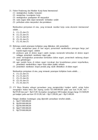 21. Faktor Pendorong dan Manfaat Kerja Sama Internasional:
(1) meningkatkan kualitas konsumsi
(2) memperluas kesempatan kerja
(3) meningkatkan pendapatan riil masyarakat
(4) suatu negara tidak dapat memenuhi kebutuhan sendiri
(5) perbedaan selera masyarakat dan permintaan
Berdasarkan pernyataan di atas, yang termasuk manfaat kerja sama ekonomi internasional
adalah… .
A. (1), (2), dan (3)
B. (1), (3), dan (5)
C. (2), (3), dan (4)
D. (2), (4), dan (5)
E. (3), (4), dan (5)
22. Beberapa contoh penerapan kebijakan yang dilakukan oleh pemerintah:
(1) untuk memperluas pasar di luar negeri, pemerintah memberikan potongan harga jual
kepada negara-negara sahabat
(2) produsen gula di dalam negeri sudah mampu memenuhi kebutuhan di dalam negeri
sehingga pemerintah membatasi impor gula
(3) untuk meningkatkan pemenuhan kebutuhan dalam negeri, pemerintah melarang ekspor
kayu gelondongan
(4) agar jumlah beras di dalam negeri tercukupi dan kesejahteraan petani terperhatikan,
pemerintah membolehkan impor beras dalam jumlah terbatas
(5) pemerintah membatasi ekspor produk yang masih dibutuhkan di dalam negeri
Berdasarkan pernyataan di atas, yang termasuk penerapan kebijakan kuota adalah… .
A. (1), (2), dan (3)
B. (1), (3), dan (5)
C. (2), (3), dan (4)
D. (2), (4), dan (5)
E. (3), (4), dan (5)
23. CV Maju Mundur sebagai perusahaan yang memproduksi knalpot mobil, setiap bulan
mengimpor bahan baku dari Jepang senilai ¥21.000.000,00 pada saat kurs ¥1,00, beli =
Rp195,00 dan jual = Rp215,00. Kemudian mengekspor 600 knalpot dengan harga US $600,00
per knalpot pada saat kurs US $1,00, beli = Rp13.200,00, jual = Rp13.400,00.
Dengan demikian keuntungan yang diperoleh perusahaan tersebut adalah… .
A. Rp237.000.000,00
B. Rp309.000.000,00
C. Rp546.000.000,00
D. Rp657.000.000,00
E. Rp729.000.000,00
 