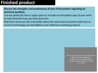 Finished product
Discuss the strengths and weaknesses of your final product regarding its
technical qualities.
Use box below for text or page space to include an annotated copy of your work
to help illustrate how you have done this.
Reference what you like and dislike about the work with consistent reference to
correct terminology of tools/effects used. Reference existing products.
 