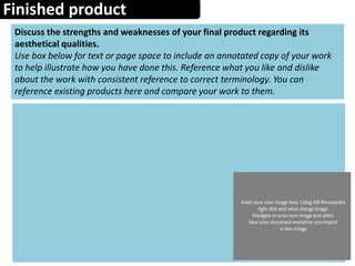 Finished product
Discuss the strengths and weaknesses of your final product regarding its
aesthetical qualities.
Use box below for text or page space to include an annotated copy of your work
to help illustrate how you have done this. Reference what you like and dislike
about the work with consistent reference to correct terminology. You can
reference existing products here and compare your work to them.
 