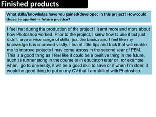 Finished products
What skills/knowledge have you gained/developed in this project? How could
these be applied in future practice?
I feel that during the production of the project I learnt more and more about
how Photoshop worked. Prior to the project, I knew how to use it but just
didn’t have a wide range of skills, just the basics and I feel like my
knowledge has improved vastly. I learnt little tips and trick that will enable
me to improve projects I may come across in the second year of PBM.
This is a good thing as I feel like it could be a positive thing in the future,
such as further along in the course or in education later on, for example
when I go to university, it will be a good skill to have or if when I’m older, it
would be good thing to put on my CV that I am skilled with Photoshop.
 