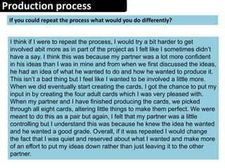 Production process
If you could repeat the process what would you do differently?
I think if I were to repeat the process, I would try a bit harder to get
involved abit more as in part of the project as I felt like I sometimes didn’t
have a say. I think this was because my partner was a lot more confident
in his ideas than I was in mine and from when we first discussed the ideas,
he had an idea of what he wanted to do and how he wanted to produce it.
This isn’t a bad thing but I feel like I wanted to be involved a little more.
When we did eventually start creating the cards, I got the chance to put my
input in by creating the four adult cards which I was very pleased with.
When my partner and I have finished producing the cards, we picked
through all eight cards, altering little things to make them perfect. We were
meant to do this as a pair but again, I felt that my partner was a little
controlling but I understand this was because he knew the idea he wanted
and he wanted a good grade. Overall, if it was repeated I would change
the fact that I was quiet and reserved about what I wanted and make more
of an effort to put my ideas down rather than just leaving it to the other
partner.
 