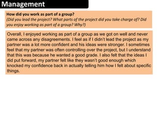 Management
How did you work as part of a group?
(Did you lead the project? What parts of the project did you take charge of? Did
you enjoy working as part of a group? Why?)
Overall, I enjoyed working as part of a group as we got on well and never
came across any disagreements. I feel as if I didn’t lead the project as my
partner was a lot more confident and his ideas were stronger. I sometimes
feel that my partner was often controlling over the project, but I understand
that this was because he wanted a good grade. I also felt that the ideas I
did put forward, my partner felt like they wasn’t good enough which
knocked my confidence back in actually telling him how I felt about specific
things.
 