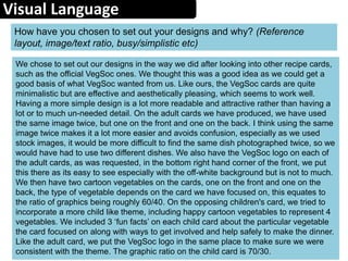Visual Language
How have you chosen to set out your designs and why? (Reference
layout, image/text ratio, busy/simplistic etc)
We chose to set out our designs in the way we did after looking into other recipe cards,
such as the official VegSoc ones. We thought this was a good idea as we could get a
good basis of what VegSoc wanted from us. Like ours, the VegSoc cards are quite
minimalistic but are effective and aesthetically pleasing, which seems to work well.
Having a more simple design is a lot more readable and attractive rather than having a
lot or to much un-needed detail. On the adult cards we have produced, we have used
the same image twice, but one on the front and one on the back. I think using the same
image twice makes it a lot more easier and avoids confusion, especially as we used
stock images, it would be more difficult to find the same dish photographed twice, so we
would have had to use two different dishes. We also have the VegSoc logo on each of
the adult cards, as was requested, in the bottom right hand corner of the front, we put
this there as its easy to see especially with the off-white background but is not to much.
We then have two cartoon vegetables on the cards, one on the front and one on the
back, the type of vegetable depends on the card we have focused on, this equates to
the ratio of graphics being roughly 60/40. On the opposing children's card, we tried to
incorporate a more child like theme, including happy cartoon vegetables to represent 4
vegetables. We included 3 ‘fun facts’ on each child card about the particular vegetable
the card focused on along with ways to get involved and help safely to make the dinner.
Like the adult card, we put the VegSoc logo in the same place to make sure we were
consistent with the theme. The graphic ratio on the child card is 70/30.
 