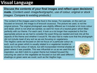 Visual Language
The content of the images used is the food in the recipe. For example, on the card we
focused on broccoli, the image is of broccoli couscous. The picture we used, is not the
original picture. The original photograph was slightly different as it included a lot more colour
and detail, which is not what we wanted, so went for more of a neutral green which fitted
perfectly with our theme. For each card, it took us a lot longer than expected to find the
appropriate picture as we had to consider the exact thing we needed and look into all the
aspects of the theme and whether it would fit. We also had to make sure that the photograph
did not include meat of any sort as we are focusing on vegetarians.
Discuss the contents of your final images and reflect upon decisions
made. (Content used- image/text/graphic, use of colour, original or stock
images. Compare to existing products.)
The VegSoc cards we focused on did not focus on a particular colour as
such, such as green which is usually related to a vegeterian booklet or
recipe as it is the colour of nature, but still incorporated minimal shades of
green where it was possible. This was influential on us as we used this as
inspiration, we didn’t stick to a green theme but instead focused the
colouring we used on the vegetable we focused on but still used different
shadings on green were we could, such as the VegSoc logo.
 