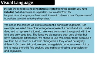 Visual Language
Discuss the semiotics and connotations created from the content you have
included. (What meaning or suggestions are created from the
images/colours/designs you have used? You could reference how they were used
in products you look at during the project.)
We chose the colours we did to represent a particular vegetable. For
example, we used the colour orange to represent a carrot and we used a
deep red to represent a tomato. We were consistent throughout with the
font and only used two. The fonts we did use are both very similar but
have noticeable differences, we chose to use two similar fonts because it
wouldn’t be to much of a drastic change but it they would be slightly
different. On the child card, we used a vegetable cartoon on each 4 in a
bid to make the child find cooking and eating and using vegetables fun
and enjoyable.
 