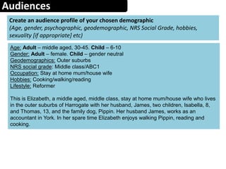 Audiences
Create an audience profile of your chosen demographic
(Age, gender, psychographic, geodemographic, NRS Social Grade, hobbies,
sexuality [if appropriate] etc)
Age: Adult – middle aged, 30-45. Child – 6-10
Gender: Adult – female. Child – gender neutral
Geodemographics: Outer suburbs
NRS social grade: Middle class/ABC1
Occupation: Stay at home mum/house wife
Hobbies: Cooking/walking/reading
Lifestyle: Reformer
This is Elizabeth, a middle aged, middle class, stay at home mum/house wife who lives
in the outer suburbs of Harrogate with her husband, James, two children, Isabella, 8,
and Thomas, 13, and the family dog, Pippin. Her husband James, works as an
accountant in York. In her spare time Elizabeth enjoys walking Pippin, reading and
cooking.
 