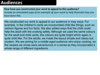 Audiences
How have you constructed your work to appeal to this audience?
Include an annotated copy of an example of your work to help illustrate how you
have done this.
We constructed our work to appeal to our audience in may ways. For
example, in the children's cards we incorporated child like things, such as
cartoon figures and fun facts. We also added ways that the child could
help the adult with the cooking safely. Although we used the same colours
for the adult and child cards, the colours are quite bright which again is
quite child like. For the adults, we made the layout simple and classy but
modern. We are aiming for a middle aged audience who enjoy cooking, so
the recipes we chose were adventurous in a sense as they incorporated a
whole range of different ingredients.
 