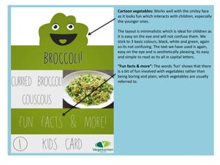 Cartoon vegetables: Works well with the smiley face
as it looks fun which interacts with children, especially
the younger ones.
“Fun facts & more”: The words ‘fun’ shows that there
is a bit of fun involved with vegetables rather than
being boring and plain, which vegetables are usually
referred to.
The layout is minimalistic which is ideal for children as
it is easy on the eye and will not confuse them. We
stick to 3 basic colours, black, white and green, again
so its not confusing. The text we have used is again,
easy on the eye and is aesthetically pleasing, its easy
and simple to read as its all in capital letters.
 