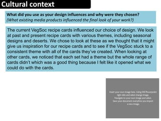 Cultural context
What did you use as your design influences and why were they chosen?
(What existing media products influenced the final look of your work?)
The current VegSoc recipe cards influenced our choice of design. We look
at past and present recipe cards with various themes, including seasonal
designs and deserts. We chose to look at these as we thought that it might
give us inspiration for our recipe cards and to see if the VegSoc stuck to a
consistent theme with all of the cards they’ve created. When looking at
other cards, we noticed that each set had a theme but the whole range of
cards didn’t which was a good thing because I felt like it opened what we
could do with the cards.
 