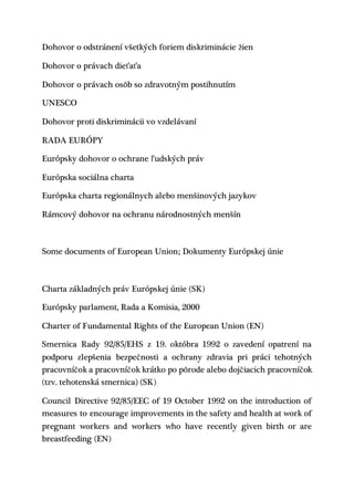 Dohovor o odstránení všetkých foriem diskriminácie žien
Dohovor o právach dieťaťa
Dohovor o právach osôb so zdravotným postihnutím
UNESCO
Dohovor proti diskriminácii vo vzdelávaní
RADA EURÓPY
Európsky dohovor o ochrane ľudských práv
Európska sociálna charta
Európska charta regionálnych alebo menšinových jazykov
Rámcový dohovor na ochranu národnostných menšín
Some documents of European Union; Dokumenty Európskej únie
Charta základných práv Európskej únie (SK)
Európsky parlament, Rada a Komisia, 2000
Charter of Fundamental Rights of the European Union (EN)
Smernica Rady 92/85/EHS z 19. októbra 1992 o zavedení opatrení na
podporu zlepšenia bezpečnosti a ochrany zdravia pri práci tehotných
pracovníčok a pracovníčok krátko po pôrode alebo dojčiacich pracovníčok
(tzv. tehotenská smernica) (SK)
Council Directive 92/85/EEC of 19 October 1992 on the introduction of
measures to encourage improvements in the safety and health at work of
pregnant workers and workers who have recently given birth or are
breastfeeding (EN)
 