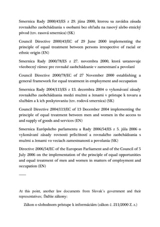 Smernica Rady 2000/43/ES z 29. júna 2000, ktorou sa zavádza zásada
rovnakého zaobchádzania s osobami bez ohľadu na rasový alebo etnický
pôvod (tzv. rasová smernica) (SK)
Council Directive 2000/43/EC of 29 June 2000 implementing the
principle of equal treatment between persons irrespective of racial or
ethnic origin (EN)
Smernica Rady 2000/78/ES z 27. novembra 2000, ktorá ustanovuje
všeobecný rámec pre rovnaké zaobchádzanie v zamestnaní a povolaní
Council Directive 2000/78/EC of 27 November 2000 establishing a
general framework for equal treatment in employment and occupation
Smernica Rady 2004/113/ES z 13. decembra 2004 o vykonávaní zásady
rovnakého zaobchádzania medzi mužmi a ženami v prístupe k tovaru a
službám a k ich poskytovaniu (tzv. rodová smernica) (SK)
Council Directive 2004/113/EC of 13 December 2004 implementing the
principle of equal treatment between men and women in the access to
and supply of goods and services (EN)
Smernica Európskeho parlamentu a Rady 2006/54/ES z 5. júla 2006 o
vykonávaní zásady rovnosti príležitostí a rovnakého zaobchádzania s
mužmi a ženami vo veciach zamestnanosti a povolania (SK)
Directive 2006/54/EC of the European Parliament and of the Council of 5
July 2006 on the implementation of the principle of equal opportunities
and equal treatment of men and women in matters of employment and
occupation (EN)
-------
At this point, another law documents from Slovak´s government and their
representatives; Ďalšie zákony:
Zákon o slobodnom prístupe k informáciám (zákon č. 211/2000 Z. z.)
 