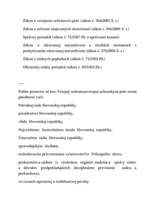 Zákon o verejnom ochrancovi práv (zákon č. 564/2001 Z. z.)
Zákon o ochrane utajovaných skutočností (zákon č. 241/2001 Z. z.)
Správny poriadok (zákon č. 71/1967 Zb. o správnom konaní)
Zákon o zdravotnej starostlivosti a službách súvisiacich s
poskytovaním zdravotnej starostlivosti (zákon č. 576/2004 Z. z.)
Zákon o súdnych poplatkoch (zákon č. 71/1992 Zb.)
Občiansky súdny poriadok (zákon č. 99/1963 Zb.)
------
Public protector of law; Verejný ochranca/verejná ochrankyňa práv nemá
pôsobnosť voči:
Národnej rade Slovenskej republiky,
prezidentovi Slovenskej republiky,
vláde Slovenskej republiky,
Najvyššiemu kontrolnému úradu Slovenskej republiky,
Ústavnému súdu Slovenskej republiky,
spravodajským službám,
rozhodovacím právomociam vyšetrovateľov Policajného zboru,
prokuratúre a súdom (s výnimkou orgánov riadenia a správy súdov
a dôvodov predpokladajúcich disciplinárne previnenie sudcu a
prokurátora),
vo veciach operačnej a mobilizačnej povahy.
 