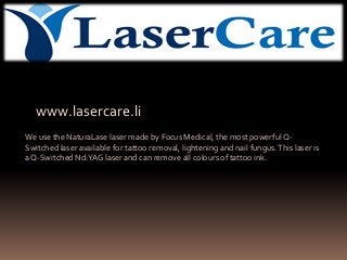 www.lasercare.li
We use the NaturaLase laser made by Focus Medical, the most powerful Q-
Switched laser available for tattoo removal, lightening and nail fungus.This laser is
a Q-Switched Nd:YAG laser and can remove all colours of tattoo ink.
 