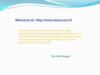Welcome to: http://www.lasercare.li/
Evan B. Shapiro, M.D., one of New York's leading
physicians has been in private medical practice for 27 years.
He is a Board Certified Physician and has a special interest
in using laser to remove or lighten tattoos and to treat
patients who have nail fungus.
Toe Nail Fungus
 