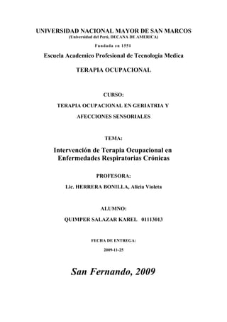 UNIVERSIDAD NACIONAL MAYOR DE SAN MARCOS
           (Universidad del Perú, DECANA DE AMERICA)

                      Fundada en 1551

  Escuela Academico Profesional de Tecnologia Medica

              TERAPIA OCUPACIONAL



                          CURSO:

      TERAPIA OCUPACIONAL EN GERIATRIA Y

              AFECCIONES SENSORIALES



                           TEMA:

     Intervención de Terapia Ocupacional en
      Enfermedades Respiratorias Crónicas

                       PROFESORA:

         Lic. HERRERA BONILLA, Alicia Violeta



                         ALUMNO:

         QUIMPER SALAZAR KAREL 01113013


                     FECHA DE ENTREGA:

                           2009-11-25




           San Fernando, 2009
 