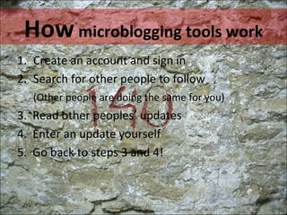 How  microblogging tools work Create an account and sign in Search for other people to follow (Other people are doing the same for you) 3.  Read other peoples’ updates  4.  Enter an update yourself 5.  Go back to steps 3 and 4! 