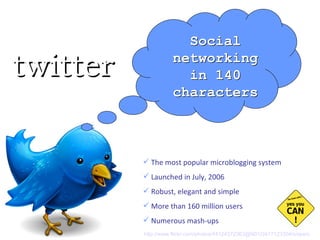 The most popular microblogging system Launched in July, 2006 Robust, elegant and simple More than 160 million users Numerous mash-ups Social networking in 140 characters twitter http://www.flickr.com/photos/44124372363@N01/2417123304/sizes/o   