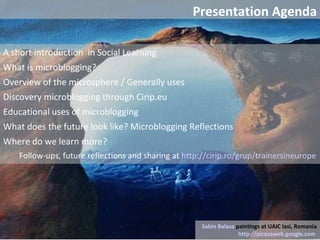 A short introduction  in Social Learning  What is microblogging? Overview of the microsphere / Generally uses  Discovery microblogging through Cirip.eu  Educational uses of microblogging What does the future look like? Microblogging Reflections Where do we learn more?  Follow-ups, future reflections and sharing at  http://cirip.ro/grup/trainersineurope   Sabin Balasa  paintings at UAIC Iasi, Romania http://picasaweb.google.com   Presentation Agenda 