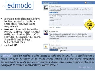 a private microblogging platform for teachers and students to share ideas, files, events and assignments features:  Store and Share Files , Privacy Controls , Public Timeline (RSS) , Notifications (SMS) , Class Calendar , Assignments & Grades, Share Links and Embeds , Subscribe to Feeds  similar LMS „  Edmodo  could be used for a wide variety of tasks and lessons. […]  It could also be a forum for open discussion in an online course setting. In a one-to-one computing environment you could post a story starter and have each student add a sentence or paragraph to create a collaboratively written story.  ” Richard Byrne photo:  http://www.edmodo.com/public/   