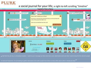 a social journal for your life;  a right-to-left scrolling   “timeline” photo:  http://friendfeed.com/robingood   „   My Plurk line, for me, is a broadcast medium - I want to put a message out there and share some information and to do that I need to keep the line clear for people to read and respond to. I'm not looking to gather information from other people there (have so many other places where I already do that). ” Nick Peackey 