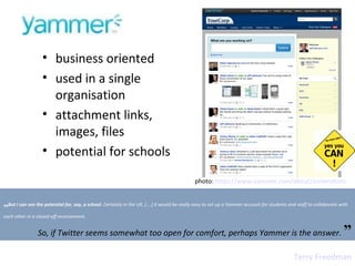 business oriented  used in a single organisation attachment links, images, files potential for schools photo:  https://www.yammer.com/about/screenshots   „ But I can see the potential for, say, a school . Certainly in the UK, [….] it would be really easy to set up a Yammer account for students and staff to collaborate with each other in a closed-off environment. So, if Twitter seems somewhat too open for comfort, perhaps Yammer is the answer.   ” Terry Freedman 