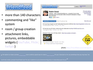 more than 140 characters c ommenting and "like" system r oom   /  g roup creation attachment links, pictures, e mbeddable widgets  ( YouTube,   Flickr,   twitpic ) photo:  http://friendfeed.com/robingood   „   The option to create a private  Friend Feed  room could be a great way to create a  back channel  for your classroom or for any workshops that you may lead. You could also create a private Friend Feed room for your students to use as brainstorming area or a book discussion forum. ” 