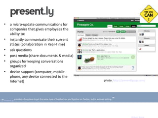 a micro-update communications for companies that gives employees the ability to: instantly communicate their current status (collaboration in Real-Time) ask questions post media (share documents & media) groups for keeping conversations organized d evice  s upport  (computer, mobile phone, any device connected to the Internet) photo:  http://presentlyapp.com/   „   Present.ly  provides a free place to get the same type of feedback as you'd gather on Twitter, but in a closed setting.. ” Richard Byrne 