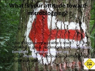 What ‘s your attitude toward microblogging? Use a single word and write it down ! Working in group, find images with  flickr ,  flickrcc ,  compfight  or  CreativeCommon.org ! Go to  Photopeach  and build your attitude in a digital storytelling! 