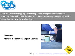7000 users interface in Romanian, English, German Cirip.eu - a microblogging platform specially designed for education; launched in March, 2008, by Timsoft, a Romanian company specialized in eLearning and mobile applications Group:  http://www.cirip.ro/grup/trainersineurope   