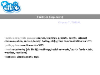 Facilities Cirip.eu (1) public and private groups  (courses, trainings, projects, events, internal communication, service, family, hobby, etc); group communication via  SMS polls ,  quizzes  – online or via SMS feeds  monitoring (via SMS)(sites/blogs/social networks/search feeds – jobs, weather, reactions) statistics, visualizations, tags. Cirip.eu TUTORIAL 