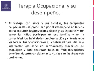 Terapia Ocupacional y su
               desempeño…
• Al trabajar con niños y sus familias, los terapeutas
  ocupacionales se preocupan por el desempeño en la vida
  diaria, incluidas las actividades lúdicas y las escolares y por
  cómo los niños participan en sus familias y en la
  comunidad. Las habilidades de observación y entrevista de
  los terapeutas ocupacionales y la habilidad para utilizar e
  interpretar una serie de herramientas específicas de
  evaluación y para sintetizar datos de múltiples fuentes
  permiten determinar claramente cuáles son las áreas con
  problemas.
 