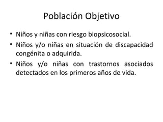Población Objetivo
• Niños y niñas con riesgo biopsicosocial.
• Niños y/o niñas en situación de discapacidad
  congénita o adquirida.
• Niños y/o niñas con trastornos asociados
  detectados en los primeros años de vida.
 