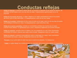 Conductas reflejas• Reflejo de Babinski: al estimular la planta del pie, se produce la extensión de los dedos en abanico. Se
• considera normal hasta el año o los dos años de edad. Posteriormente significa lesión de la vía
• piramidal.
·
• Reflejo de incurvación del tronco: un ligero rasguño en la región paravertebral produce incurvación
• del tronco hacia el lado estimulado. Va desapareciendo a partir de los tres meses.
·
• Reflejo de la escalera: adelantando al niño hacia el centro de la mesa, sube con los dos pies el escalón
• que constituye el borde de la mesa. Va desapareciendo a partir del primer mes.
·
• Reflejo de la marcha automática: consiste en movimientos primitivos de marcha con el cuerpo
• inclinado hacia delante. Va agotándose poco a poco y desparece totalmente en el primer trimestre.
·
• Reflejo de reptación: apoyado sobre el vientre y con una resistencia en el pie, inicia movimientos
• coordinados de brazos y piernas para reptar sobre el suelo. Desaparece hacia los cuatro meses.
·
• Reflejo de natación: sostenido horizontalmente sobre el estómago en el agua, hace movimientos
• sincronizados de brazos y piernas. Desaparece hacia los seis meses.·
• ·
• Parpadeo: la luz fuerte sobre los ojos hace que se cierren los párpados. No desaparece.
• · Patelar: un golpe debajo de la rótula provoca una extensión de la pierna hacia delante. No desaparece.
 