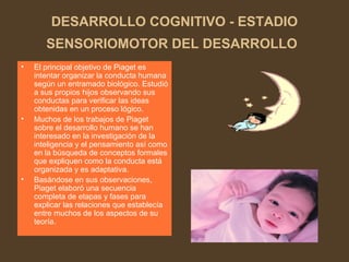DESARROLLO COGNITIVO - ESTADIO
SENSORIOMOTOR DEL DESARROLLO
• El principal objetivo de Piaget es
intentar organizar la conducta humana
según un entramado biológico. Estudió
a sus propios hijos observando sus
conductas para verificar las ideas
obtenidas en un proceso lógico.
• Muchos de los trabajos de Piaget
sobre el desarrollo humano se han
interesado en la investigación de la
inteligencia y el pensamiento así como
en la búsqueda de conceptos formales
que expliquen como la conducta está
organizada y es adaptativa.
• Basándose en sus observaciones,
Piaget elaboró una secuencia
completa de etapas y fases para
explicar las relaciones que establecía
entre muchos de los aspectos de su
teoría.
 