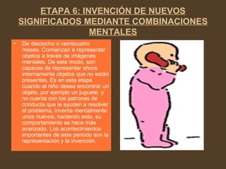 ETAPA 6: INVENCIÓN DE NUEVOS
SIGNIFICADOS MEDIANTE COMBINACIONES
MENTALES
• De dieciocho o veinticuatro
meses. Comienzan a representar
objetos a través de imágenes
mentales. De este modo, son
capaces de representar ahora
internamente objetos que no están
presentes. Es en esta etapa
cuando el niño desea encontrar un
objeto, por ejemplo un juguete, y
no cuenta con los patrones de
conducta que le ayuden a resolver
el problema, inventa mentalmente
unos nuevos, haciendo esto, su
comportamiento se hace más
avanzado. Los acontecimientos
importantes de este periodo son la
representación y la invención.
 